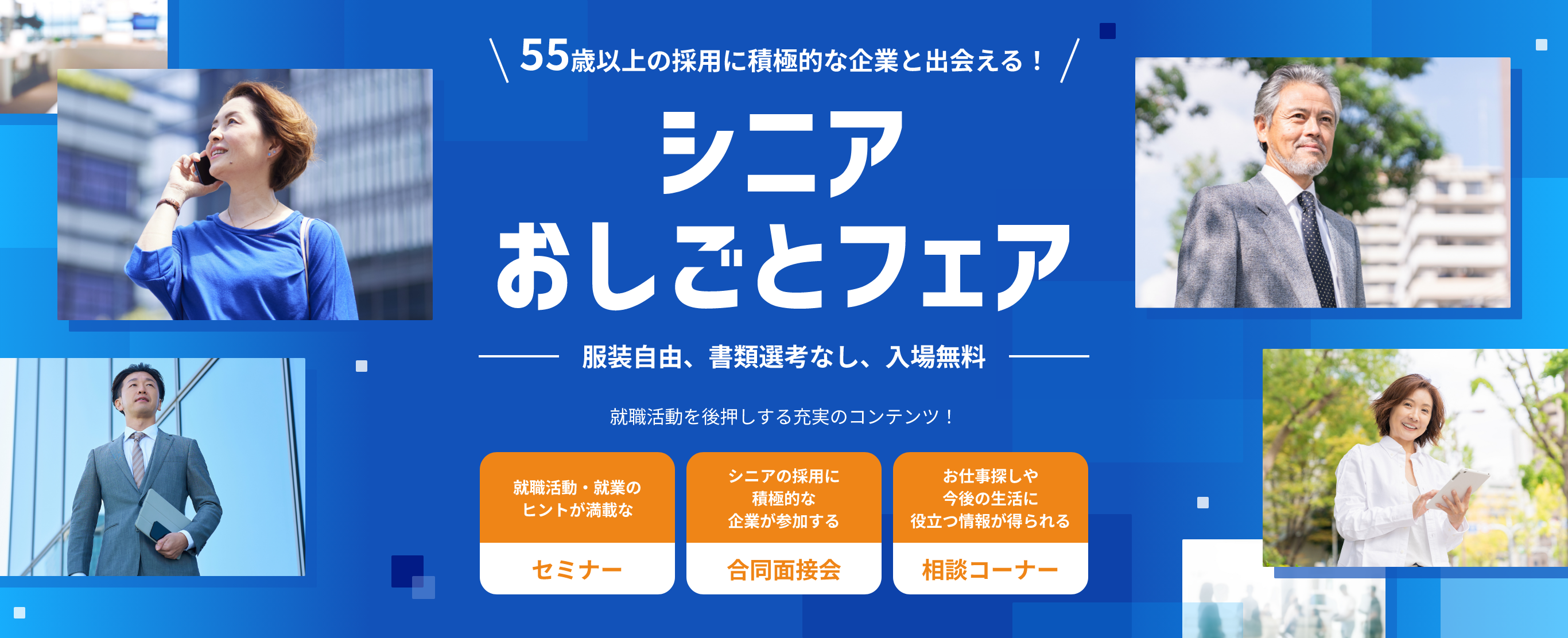 55歳以上の採用に積極的な企業と出会える！ シニアおしごとフェア 服装自由、書類選考なし、入場無料 就職活動を後押しする充実のコンテンツ！ 就職活動・就業のヒントが満載なセミナー シニアの採用に積極的な企業が参加する合同面接会 お仕事探しや今後の生活に役立つ情報が得られる相談コーナー